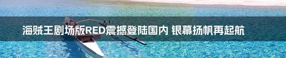 海贼王剧场版RED震撼登陆国内 银幕扬帆再起航