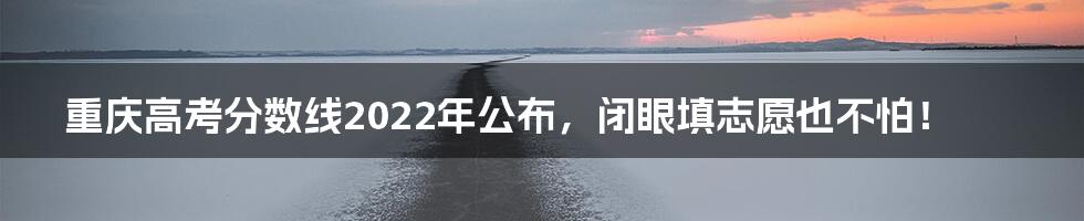重庆高考分数线2022年公布,闭眼填志愿也不怕!