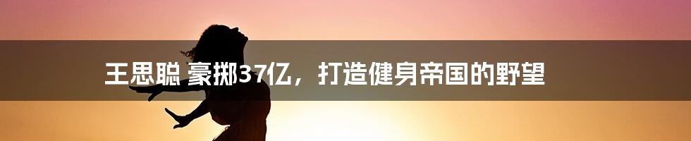 王思聪 豪掷37亿,打造健身帝国的野望