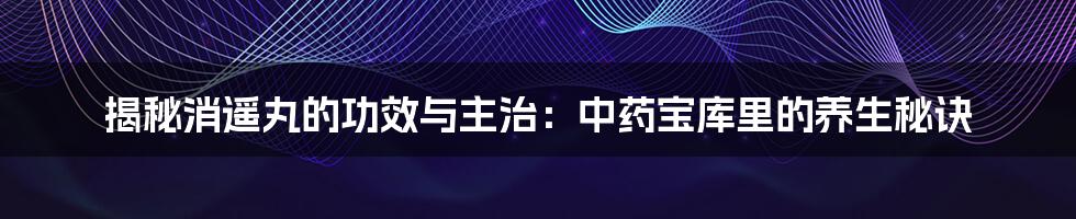 揭秘消遥丸的功效与主治：中药宝库里的养生秘诀