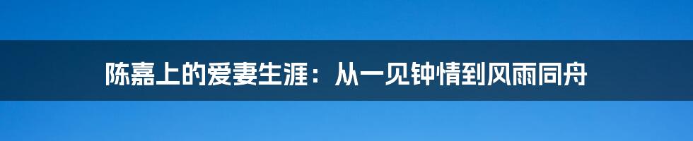 陈嘉上的爱妻生涯：从一见钟情到风雨同舟