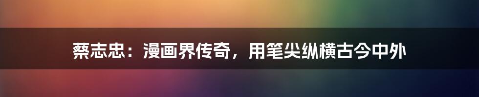 蔡志忠:漫画界传奇,用笔尖纵横古今中外