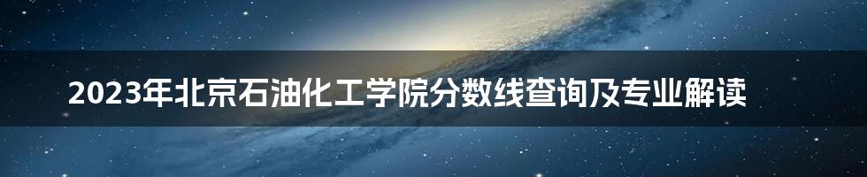 2023年北京石油化工学院分数线查询及专业解读