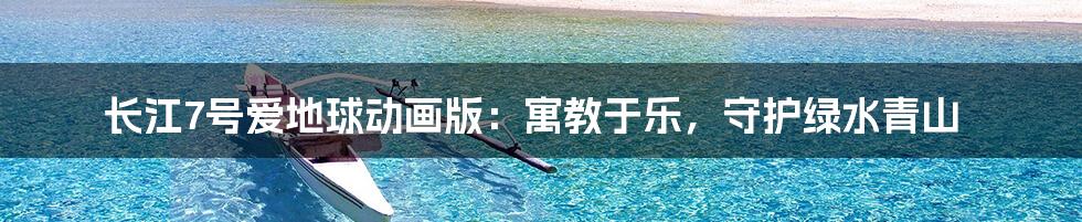 长江7号爱地球动画版:寓教于乐,守护绿水青山
