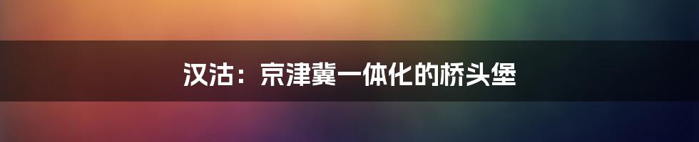 汉沽：京津冀一体化的桥头堡