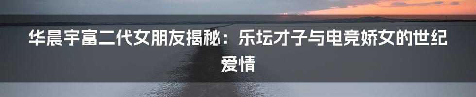 华晨宇富二代女朋友揭秘:乐坛才子与电竞娇女的世纪爱情