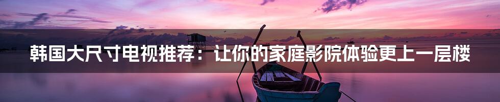 韩国大尺寸电视推荐:让你的家庭影院体验更上一层楼