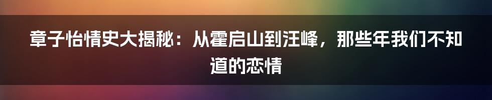 章子怡情史大揭秘:从霍启山到汪峰,那些年我们不知道的恋情