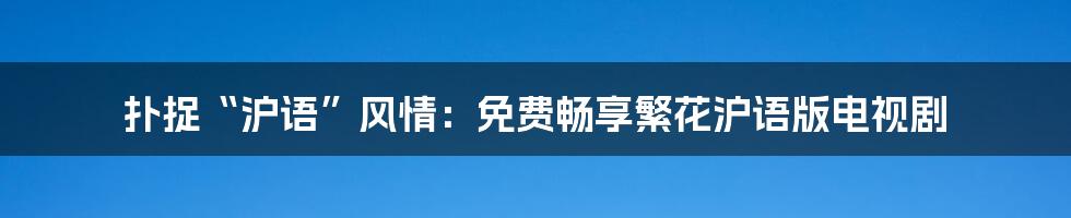 扑捉“沪语”风情:免费畅享繁花沪语版电视剧