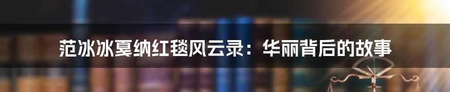 范冰冰戛纳红毯风云录：华丽背后的故事