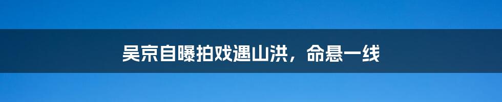 吴京自曝拍戏遇山洪,命悬一线