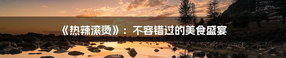 《热辣滚烫》:不容错过的美食盛宴