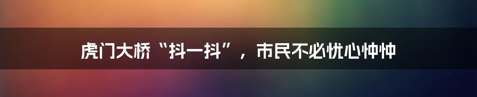 虎门大桥“抖一抖”,市民不必忧心忡忡