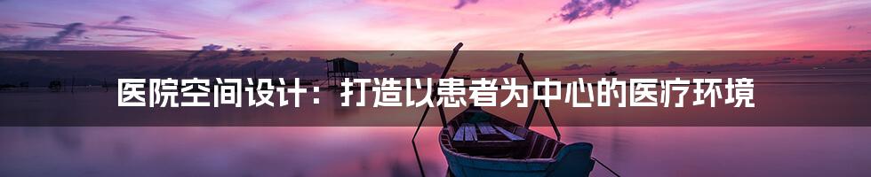 医院空间设计：打造以患者为中心的医疗环境