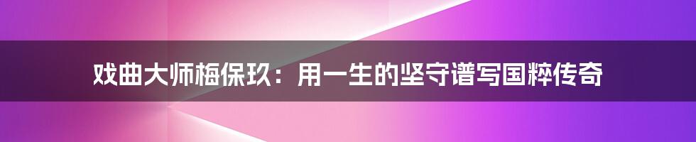 戏曲大师梅保玖:用一生的坚守谱写国粹传奇