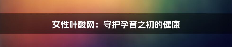 女性叶酸网:守护孕育之初的健康