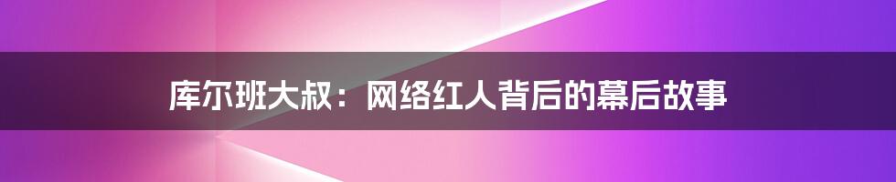 库尔班大叔:网络红人背后的幕后故事