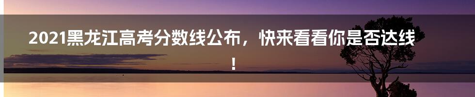 2021黑龙江高考分数线公布，快来看看你是否达线！