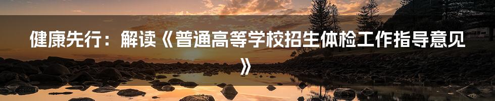 健康先行：解读《普通高等学校招生体检工作指导意见》