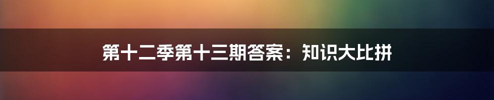 第十二季第十三期答案:知识大比拼
