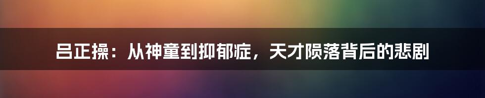 吕正操:从神童到抑郁症,天才陨落背后的悲剧