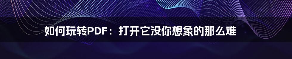 如何玩转PDF：打开它没你想象的那么难