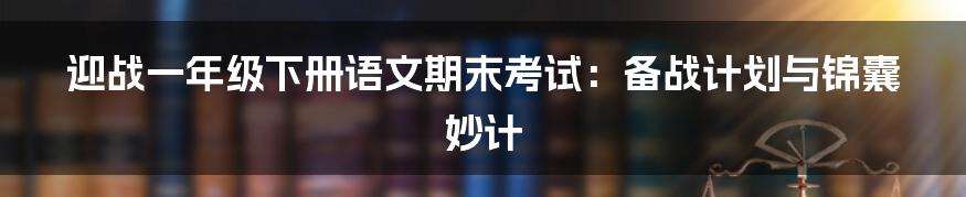 迎战一年级下册语文期末考试:备战计划与锦囊妙计