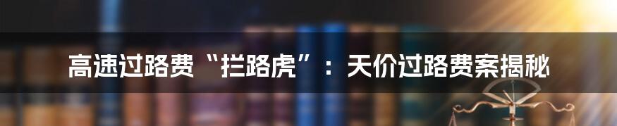 高速过路费“拦路虎”：天价过路费案揭秘