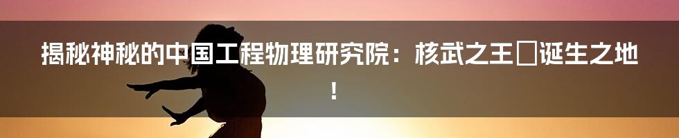 揭秘神秘的中国工程物理研究院：核武之王の诞生之地！