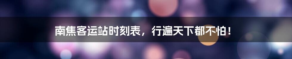 南焦客运站时刻表,行遍天下都不怕!