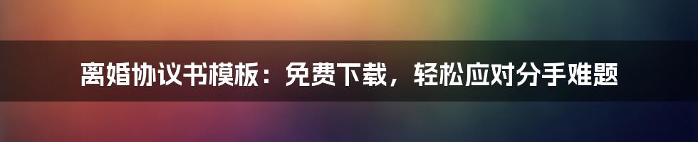离婚协议书模板：免费下载，轻松应对分手难题