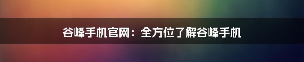 谷峰手机官网:全方位了解谷峰手机