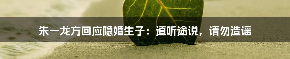 朱一龙方回应隐婚生子:道听途说,请勿造谣
