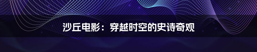 沙丘电影:穿越时空的史诗奇观