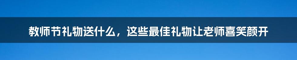 教师节礼物送什么，这些最佳礼物让老师喜笑颜开