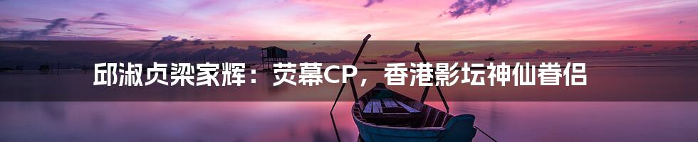 邱淑贞梁家辉:荧幕CP,香港影坛神仙眷侣
