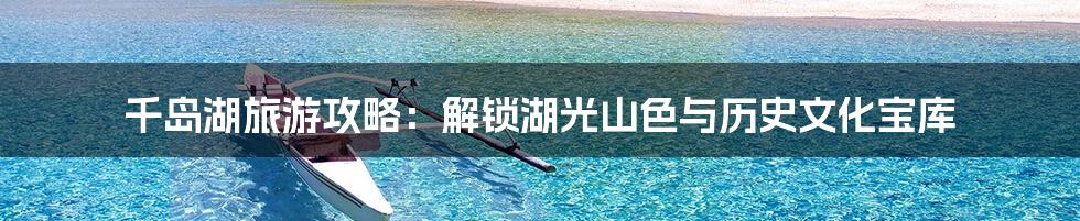 千岛湖旅游攻略：解锁湖光山色与历史文化宝库