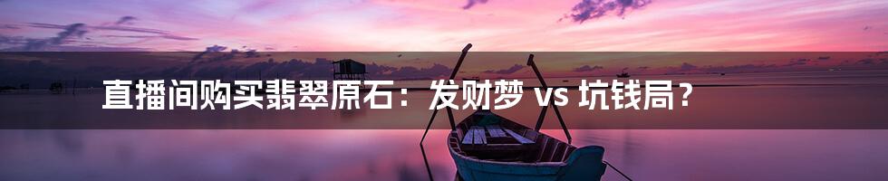 直播间购买翡翠原石:发财梦 vs 坑钱局?