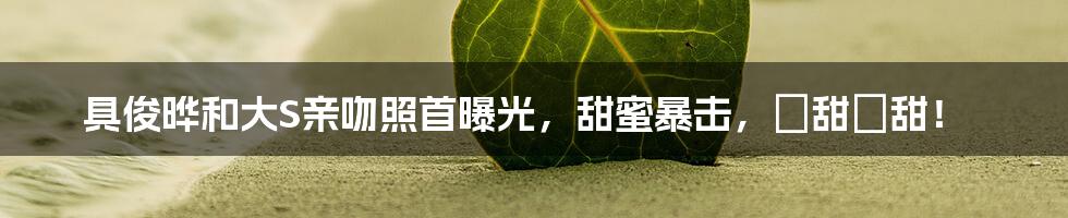 具俊晔和大S亲吻照首曝光,甜蜜暴击,齁甜齁甜!