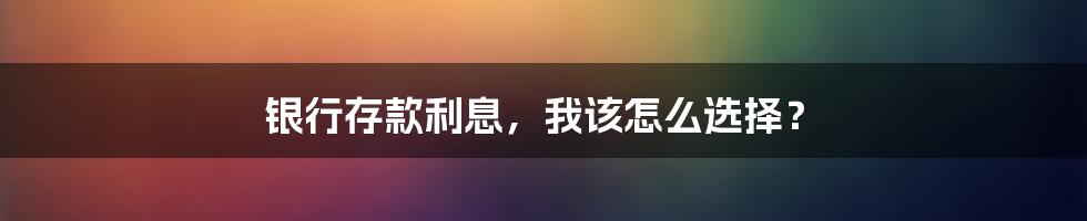 银行存款利息,我该怎么选择?