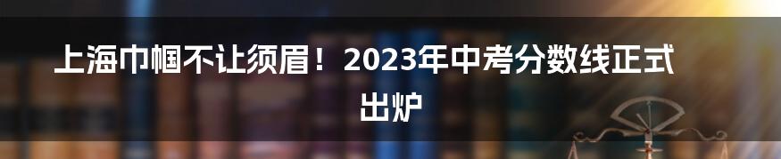 上海巾帼不让须眉！2023年中考分数线正式出炉