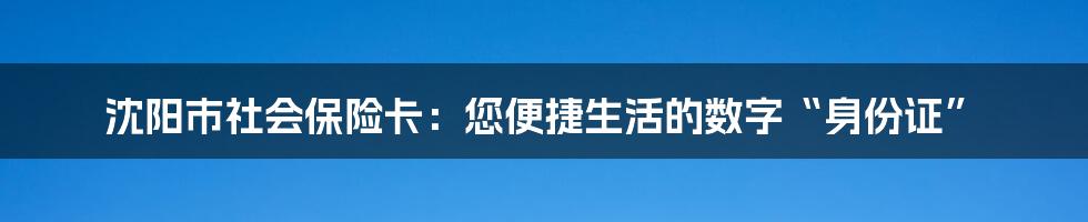 沈阳市社会保险卡:您便捷生活的数字“身份证”