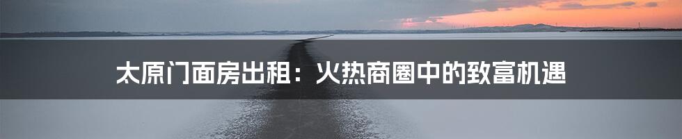 太原门面房出租：火热商圈中的致富机遇