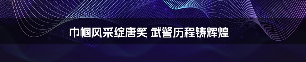 巾帼风采绽唐笑 武警历程铸辉煌