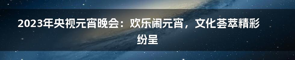 2023年央视元宵晚会：欢乐闹元宵，文化荟萃精彩纷呈