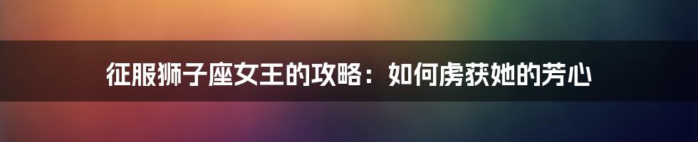 征服狮子座女王的攻略:如何虏获她的芳心