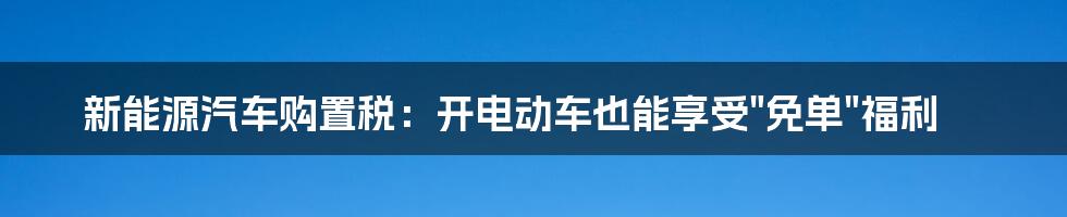 新能源汽车购置税:开电动车也能享受"免单"福利