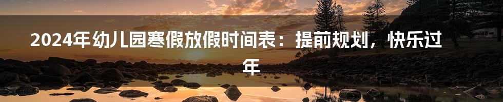 2024年幼儿园寒假放假时间表:提前规划,快乐过年