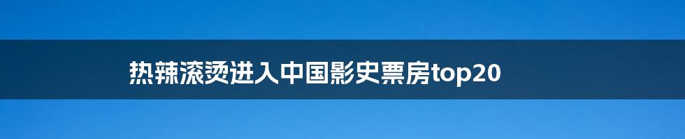 热辣滚烫进入中国影史票房top20
