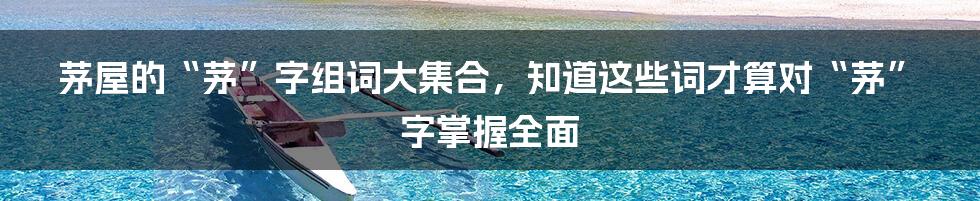 茅屋的“茅”字组词大集合,知道这些词才算对“茅”字掌握全面